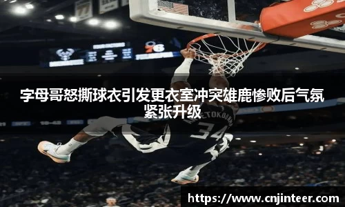 字母哥怒撕球衣引发更衣室冲突雄鹿惨败后气氛紧张升级