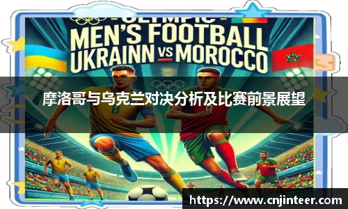 摩洛哥与乌克兰对决分析及比赛前景展望